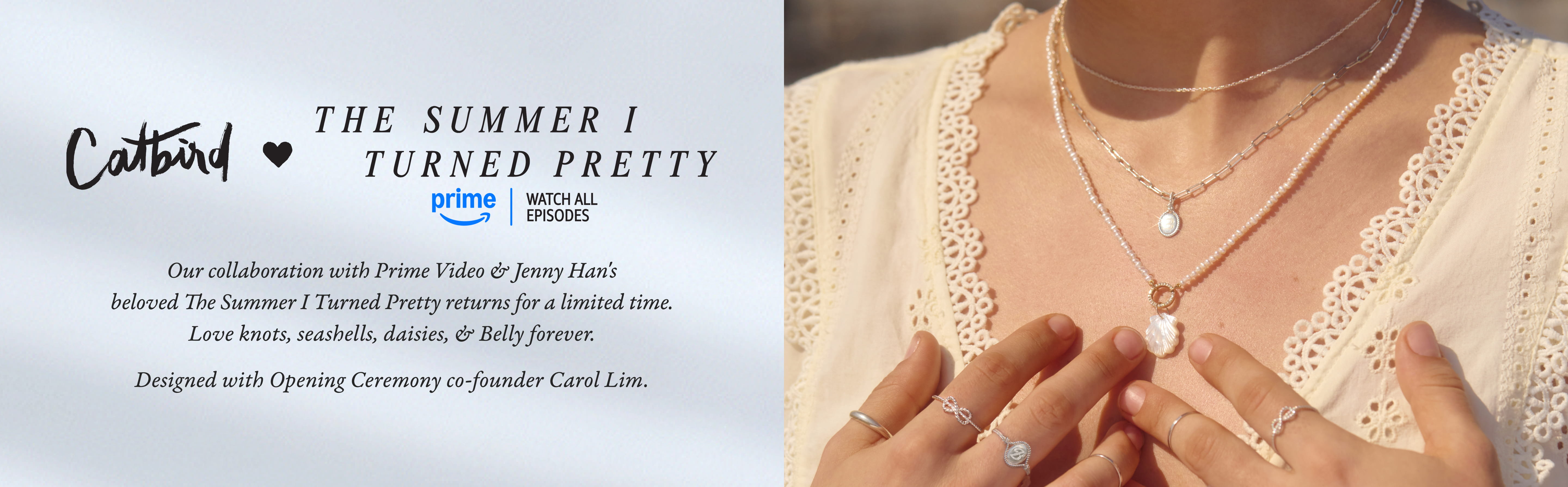 Catbird x The Summer I Turned Pretty. Watch now on Amazon Prime. In collaboration with Prime Video for The Summer I Turned Pretty, the beloved hit series, this collection is designed with Carol Lim, co-founder of Opening Ceremony. 