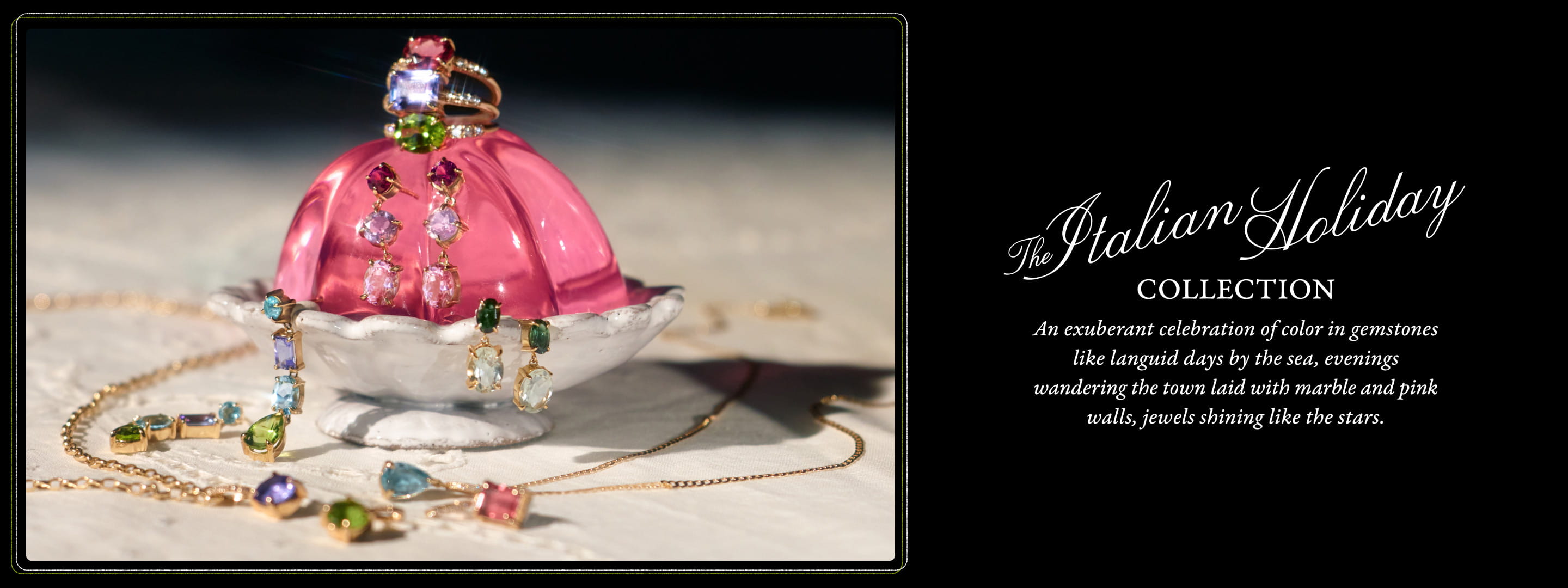 The Italian Holiday COLLECTION. An exuberant celebration of color in gemstones like languid days by the sea, evenings wandering the town laid with marble and pink walls, jewels shining like the stars.