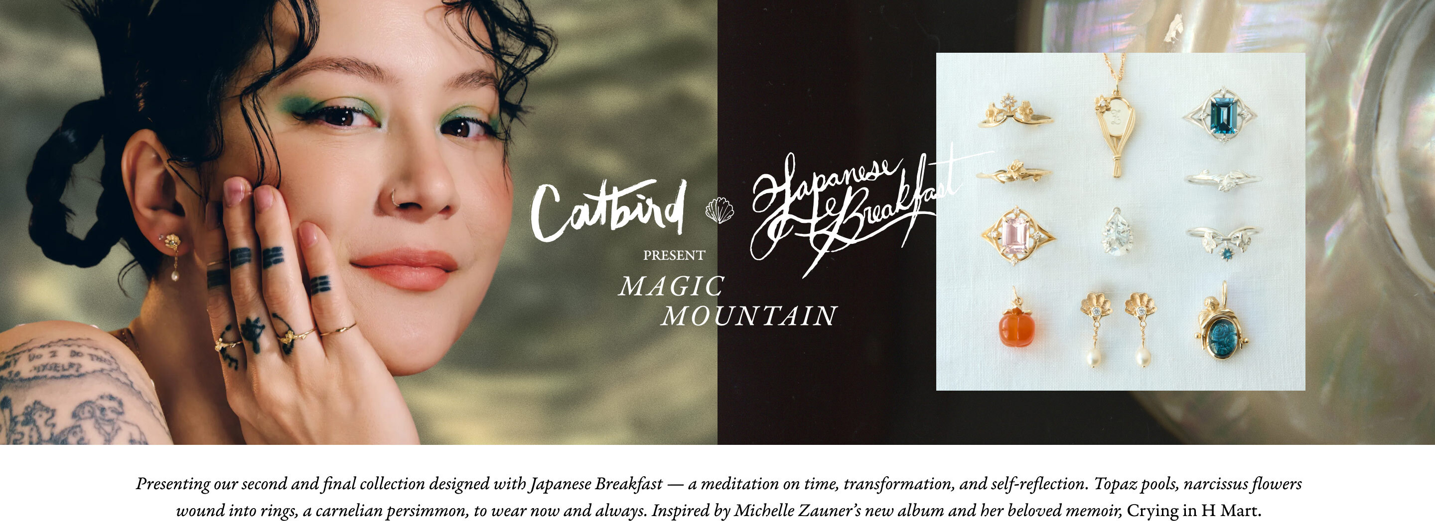 Presenting our second and final collection designed with Japanese Breakfast &mdash; a meditation on time, transformation, and self-reflection. Topaz pools, narcissus flowers wound into rings, a carnelian persimmon, to wear now and always. 
