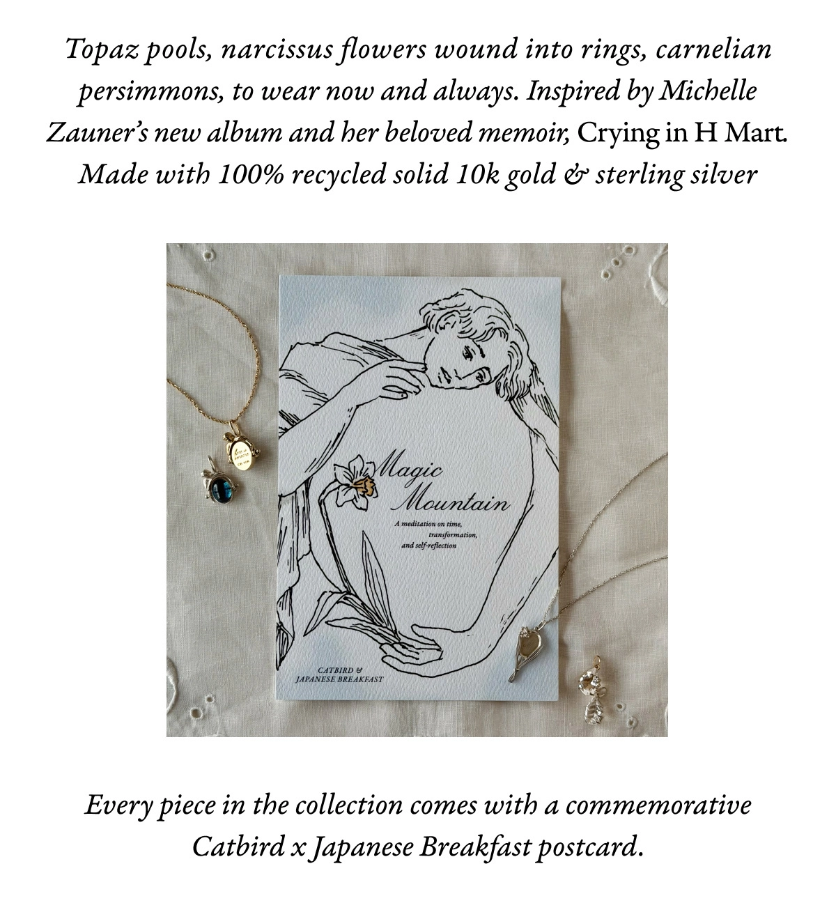 Topaz pools, narcissus flowers wound into rings, carnelian persimmons, to wear now and always. Inspired by Michelle Zauner&rsquo;s new album and her beloved memoir, Crying in H Mart. Made with 100% recycled solid 10k gold & sterling silver.