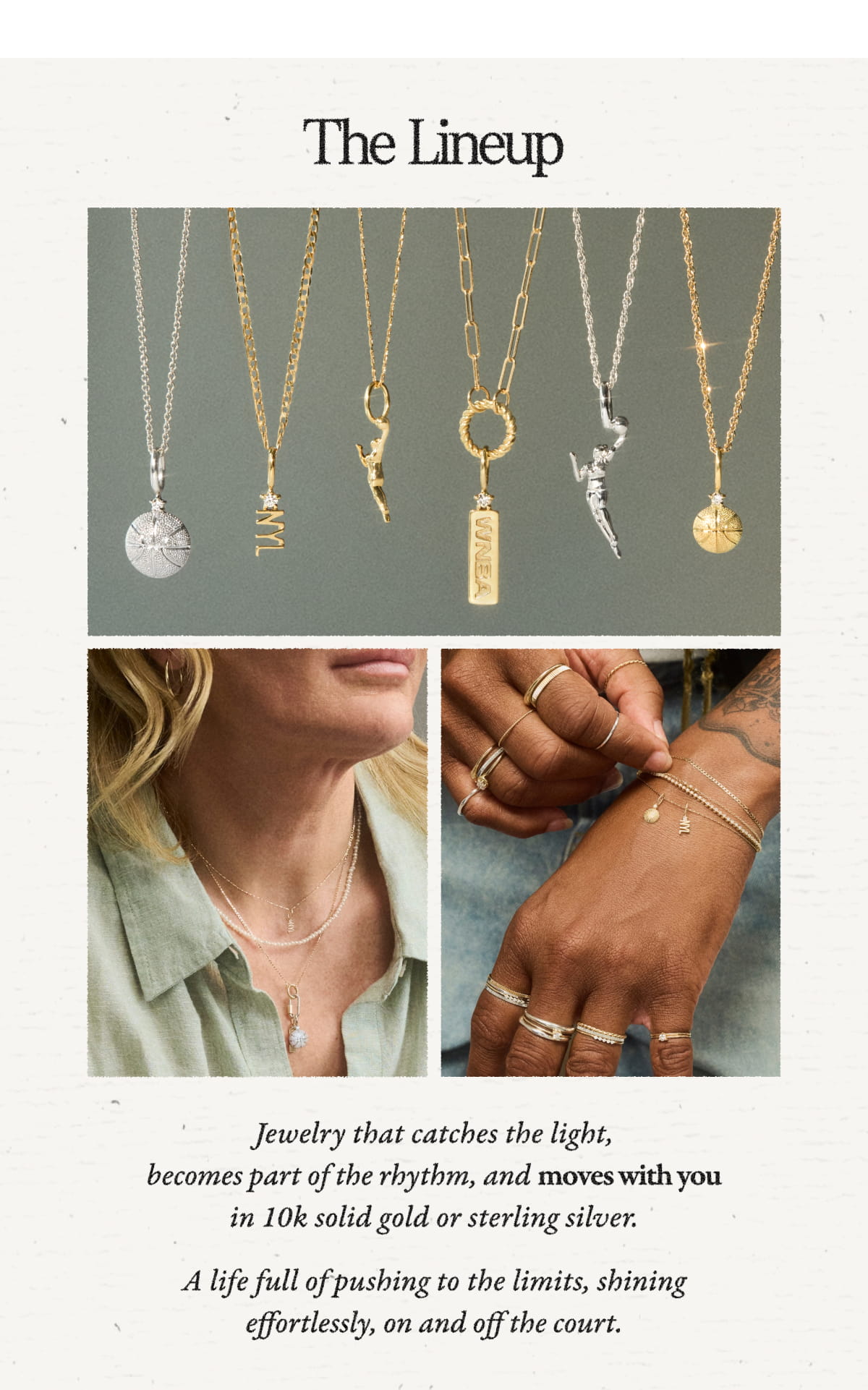 The Lineup  Jewelry that catches the light, becomes part of the rhythm, and moves with you in 10k solid gold or sterling silver.  A life full of pushing to the limits, shining effortlessly, on and off the court.