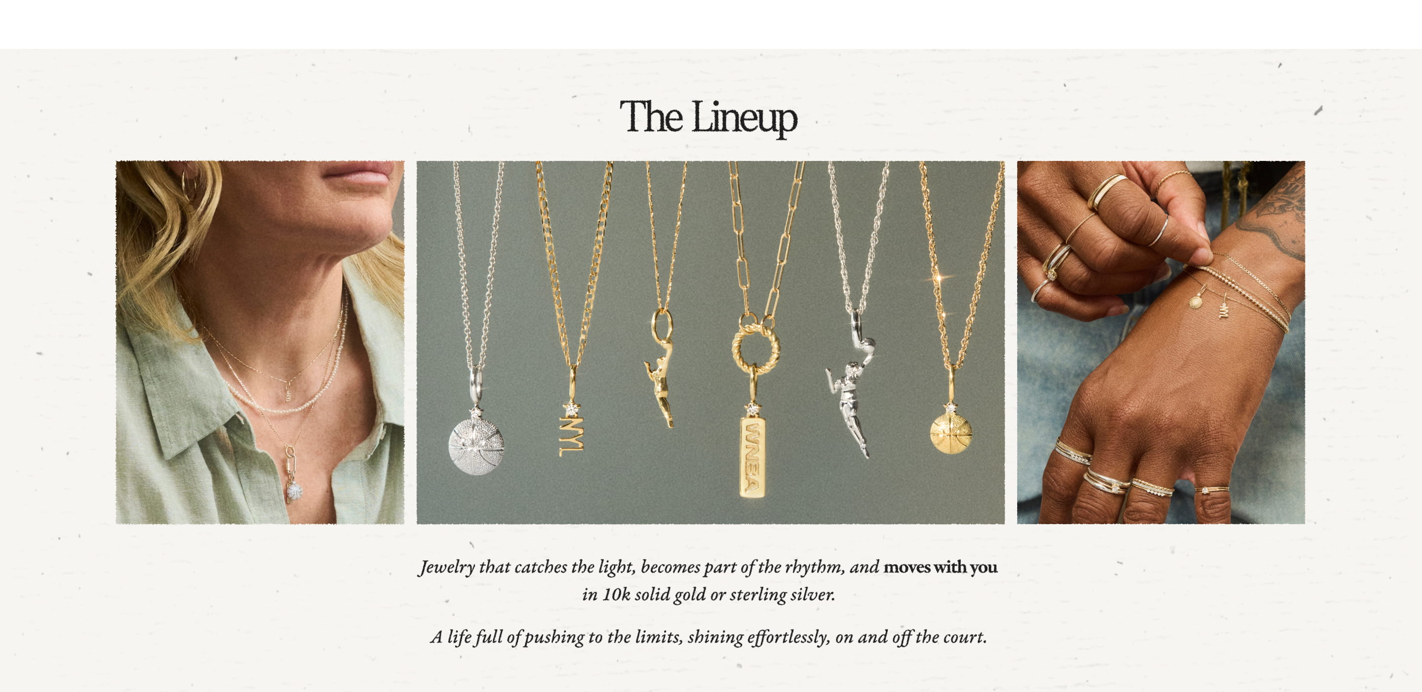 The Lineup  Jewelry that catches the light, becomes part of the rhythm, and moves with you in 10k solid gold or sterling silver.  A life full of pushing to the limits, shining effortlessly, on and off the court.
