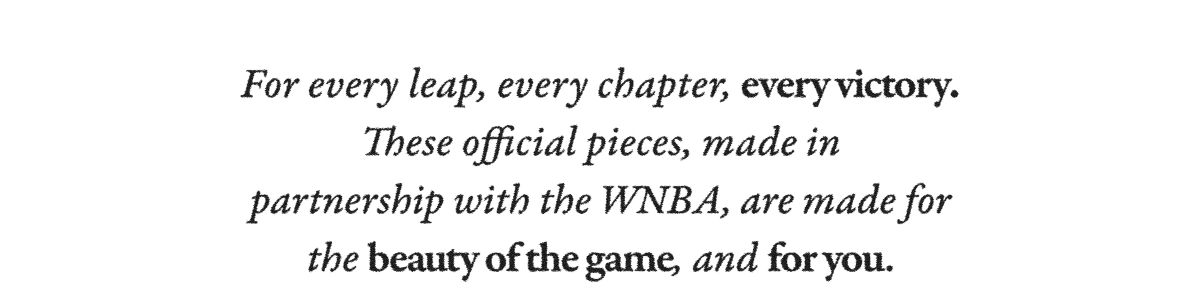 For every leap, every chapter, every victory. These official pieces, made in partnership with the WNBA, are made for the beauty of the game, and for you.